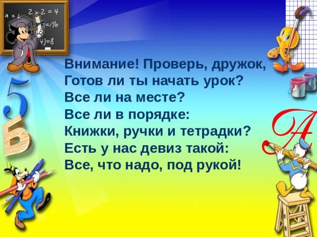 Внимание! Проверь, дружок, Готов ли ты начать урок? Все ли на месте? Все ли в порядке: Книжки, ручки и тетрадки? Есть у нас девиз такой: Все, что надо, под рукой! 