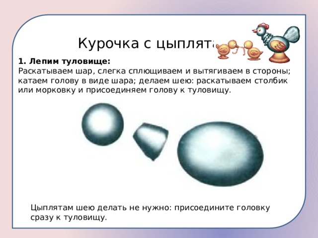 Курочка с цыплятами 1. Лепим туловище: Раскатываем шар, слегка сплющиваем и вытягиваем в стороны; катаем голову в виде шара; делаем шею: раскатываем столбик или морковку и присоединяем голову к туловищу. Цыплятам шею делать не нужно: присоедините головку сразу к туловищу. 