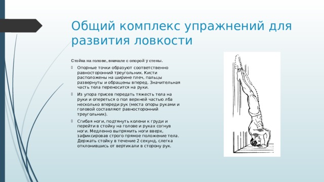Общий комплекс упражнений для развития ловкости Стойка на голове, вначале с опорой у стены. Опорные точки образуют соответственно равносторонний треугольник. Кисти расположены на ширине плеч, пальцы развернуты и обращены вперед. Значительная часть тела переносится на руки. Из упора присев передать тяжесть тела на руки и опереться о пол верхней частью лба несколько впереди рук (места опоры руками и головой составляют равносторонний треугольник). Сгибая ноги, подтянуть колени к груди и перейти в стойку на голове и руках согнув ноги. Медленно выпрямить ноги вверх, зафиксировав строго прямое положение тела. Держать стойку в течение 2 секунд, слегка отклонившись от вертикали в сторону рук. 