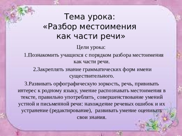 Тема урока:  «Разбор местоимения  как части речи» Цели урока:  1.Познакомить учащихся с порядком разбора местоимения как части речи.  2.Закреплять знание грамматических форм имени существительного. 3.Развивать орфографическую зоркость, речь, прививать интерес к родному языку, умение распознавать местоимения в тексте, правильно употреблять¸ совершенствование умений устной и письменной речи: нахождение речевых ошибок и их устранение (редактирование), развивать умение оценивать свои знания. 
