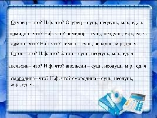 О гурец – что? Н.ф. что? Огурец – сущ., неодуш., м.р., ед. ч. п о мидор– что? Н.ф. что? помидор – сущ., неодуш., м.р., ед. ч. л и мон– что? Н.ф. что? лимон – сущ., неодуш., м.р., ед. ч. б а тон– что? Н.ф. что? батон – сущ., неодуш., м.р., ед. ч. ап е л ь син– что? Н.ф. что? апельсин – сущ., неодуш., м.р., ед. ч. см оро дина– что? Н.ф. что? смородина – сущ., неодуш., ж.р., ед. ч. 