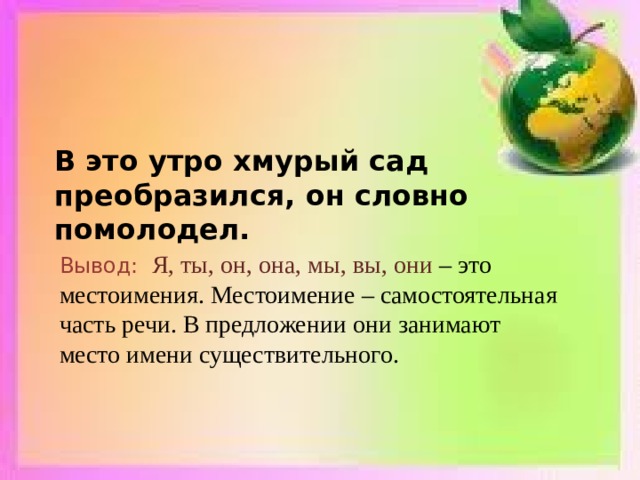   В это утро хмурый сад преобразился, он словно помолодел. Вывод: Я, ты, он, она, мы, вы, они – это местоимения. Местоимение – самостоятельная часть речи. В предложении они занимают место имени существительного. 