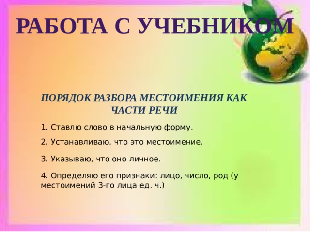 Работа с учебником ПОРЯДОК РАЗБОРА МЕСТОИМЕНИЯ КАК ЧАСТИ РЕЧИ 1. Ставлю слово в начальную форму. 2. Устанавливаю, что это местоимение. 3. Указываю, что оно личное. 4. Определяю его признаки: лицо, число, род (у местоимений 3-го лица ед. ч.) 