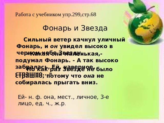 Работа с учебником упр.299,стр.68   Фонарь и Звезда      Сильный ветер качнул уличный Фонарь, и он увидел высоко в черном небе Звезду.    «Какая она маленькая,- подумал Фонарь. - А так высоко забралась, Ей, наверное, страшно...»      Но как раз Звезде не было страшно, потому что она не собиралась прыгать вниз.   Ей- н. ф. она, мест., личное, 3-е лицо, ед. ч., ж.р . 