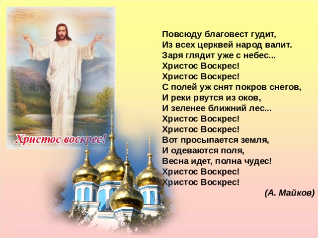 Повсюду благовест гудит, Из всех церквей народ валит. Заря глядит уже с небес... Христос Воскрес! Христос Воскрес! С полей уж снят покров снегов, И реки рвутся из оков, И зеленее ближний лес... Христос Воскрес! Христос Воскрес! Вот просыпается земля, И одеваются поля, Весна идет, полна чудес! Христос Воскрес! Христос Воскрес! (А. Майков) Повсюду благовест гудит, Из всех церквей народ валит. Заря глядит уже с небес... Христос Воскрес! Христос Воскрес! С полей уж снят покров снегов, И реки рвутся из оков, И зеленее ближний лес... Христос Воскрес! Христос Воскрес! Вот просыпается земля, И одеваются поля, Весна идет, полна чудес! Христос Воскрес! Христос Воскрес! (А. Майков)   