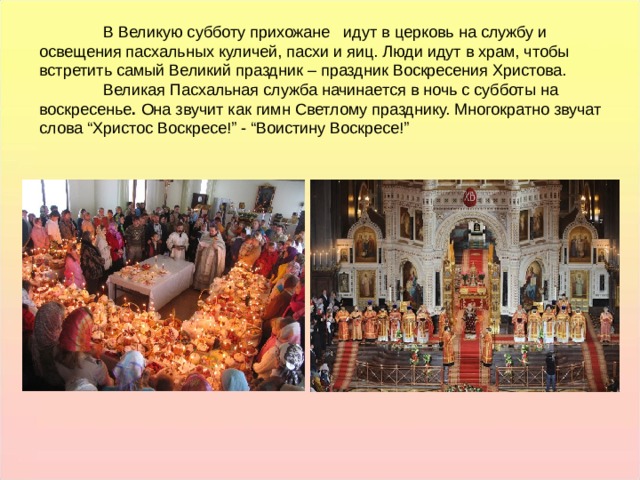  В Великую субботу прихожане   идут в церковь на службу и освещения пасхальных куличей, пасхи и яиц. Люди идут в храм, чтобы встретить самый Великий праздник – праздник Воскресения Христова.  Великая Пасхальная служба начинается в ночь с субботы на воскресенье . Она звучит как гимн Светлому празднику. Многократно звучат слова “Христос Воскресе!” - “Воистину Воскресе!” В Великую субботу прихожане   идут в церковь на службу и освещения пасхальных куличей, пасхи и яиц. Люди идут в храм, чтобы встретить самый Великий праздник – праздник Воскресения Христова.  Великая Пасхальная служба начинается в ночь с субботы на воскресенье . Она звучит как гимн Светлому празднику. Многократно звучат слова “Христос Воскресе!” - “Воистину Воскресе!”  