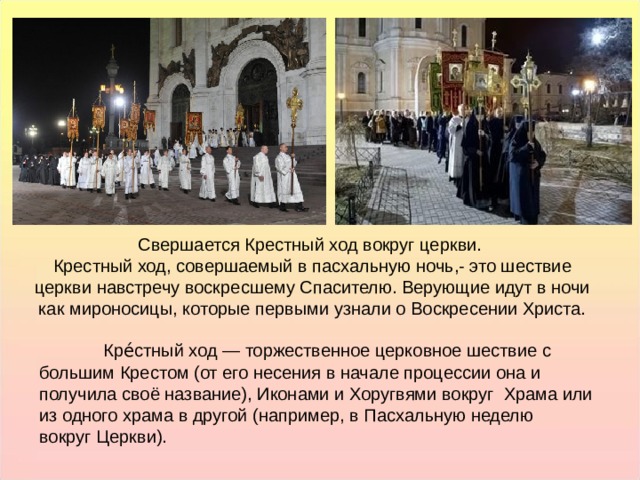 Свершается Крестный ход вокруг церкви.  Крестный ход, совершаемый в пасхальную ночь,- это шествие церкви навстречу воскресшему Спасителю. Верующие идут в ночи как мироносицы, которые первыми узнали о Воскресении Христа. Свершается Крестный ход вокруг церкви.  Крестный ход, совершаемый в пасхальную ночь,- это шествие церкви навстречу воскресшему Спасителю. Верующие идут в ночи как мироносицы, которые первыми узнали о Воскресении Христа. Кре́стный ход — торжественное церковное шествие с большим Крестом (от его несения в начале процессии она и получила своё название), Иконами и Хоругвями вокруг  Храма или из одного храма в другой (например, в Пасхальную неделю вокруг Церкви).  Кре́стный ход — торжественное церковное шествие с большим Крестом (от его несения в начале процессии она и получила своё название), Иконами и Хоругвями вокруг  Храма или из одного храма в другой (например, в Пасхальную неделю вокруг Церкви).  