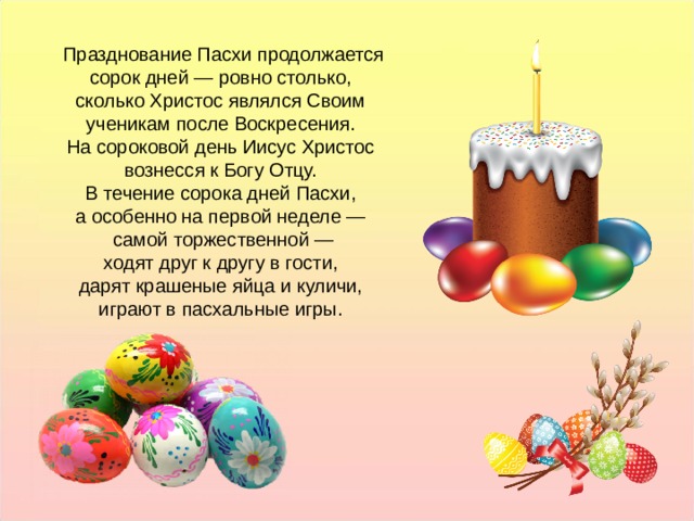 Празднование Пасхи продолжается сорок дней — ровно столько, сколько Христос являлся Своим ученикам после Воскресения. На сороковой день Иисус Христос вознесся к Богу Отцу. В течение сорока дней Пасхи, а особенно на первой неделе — самой торжественной — ходят друг к другу в гости, дарят крашеные яйца и куличи, играют в пасхальные игры. Празднование Пасхи продолжается сорок дней — ровно столько, сколько Христос являлся Своим ученикам после Воскресения. На сороковой день Иисус Христос вознесся к Богу Отцу. В течение сорока дней Пасхи, а особенно на первой неделе — самой торжественной — ходят друг к другу в гости, дарят крашеные яйца и куличи, играют в пасхальные игры.  