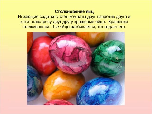 Столкновение яиц Играющие садятся у стен комнаты друг напротив друга и катят навстречу друг другу крашеные яйца. Крашенки сталкиваются. Чье яйцо разбивается, тот отдает его. Столкновение яиц Играющие садятся у стен комнаты друг напротив друга и катят навстречу друг другу крашеные яйца. Крашенки сталкиваются. Чье яйцо разбивается, тот отдает его.  
