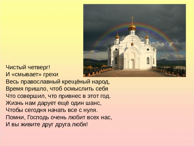 Чистый четверг! И «смывает» грехи Весь православный крещёный народ, Время пришло, чтоб осмыслить себя Что совершил, что привнес в этот год. Жизнь нам дарует ещё один шанс, Чтобы сегодня начать все с нуля. Помни, Господь очень любит всех нас, И вы живите друг друга любя! Чистый четверг! И «смывает» грехи Весь православный крещёный народ, Время пришло, чтоб осмыслить себя Что совершил, что привнес в этот год. Жизнь нам дарует ещё один шанс, Чтобы сегодня начать все с нуля. Помни, Господь очень любит всех нас, И вы живите друг друга любя!  