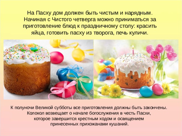 На Пасху дом должен быть чистым и нарядным. Начиная с Чистого четверга можно приниматься за приготовление блюд к праздничному столу: красить яйца, готовить пасху из творога, печь куличи. На Пасху дом должен быть чистым и нарядным. Начиная с Чистого четверга можно приниматься за приготовление блюд к праздничному столу: красить яйца, готовить пасху из творога, печь куличи. К полуночи Великой субботы все приготовления должны быть закончены. Колокол возвещает о начале богослужения в честь Пасхи, которое завершится крестным ходом и освящением принесенных прихожанами кушаний. К полуночи Великой субботы все приготовления должны быть закончены. Колокол возвещает о начале богослужения в честь Пасхи, которое завершится крестным ходом и освящением принесенных прихожанами кушаний.  