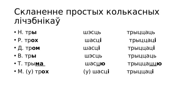 Скланенне простых колькасных лічэбнікаў Н. тр ы шэсць трыццаць Р. тр ох шасц і трыццац і Д. тр ом шасц і трыццац і В. тр ы шэсць трыццаць Т. тры ма  шас ц ю трыцца цц ю М. (у) тр ох (у) шасц і трыццац і 