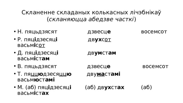 Скланенне складаных колькасных лічэбнікаў  ( скланяюцца абедзве часткі ) Н. пяцьдзясят дзвесц е восемсот Р. пяц і дзесяц і дв ух с от васьм і с от Д. пяц і дзесяц і дв ум ст ам васьм і ст ам В. пяцьдзясят дзвесц е восемсот Т. пя цц ю дзеся цц ю дву ма ст амі васьм ю ст амі М. (аб) пяц і дзесяц і (аб) дв ух ст ах (аб) васьм і ст ах 