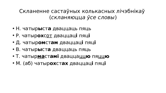 Скланенне састаўных колькасных лічэбнікаў  ( скланяюцца ўсе словы ) Н. чатыр ы ст а дваццаць пяць Р. чатыр ох с от дваццац і пяц і Д. чатыр ом ст ам дваццац і пяц і В. чатыр ы ст а дваццаць пяць Т. чатыр ма ст амі двацца цц ю пя цц ю М. (аб) чатыр ох ст ах дваццац і пяц і 