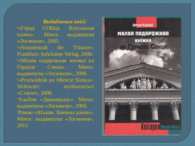  Выдадзеныя кнігі: «Горад СОНца. Візуальная паэма».  Mінск: выдавецтва «Логвинов», 2005. «Sonnenstadt der Träume». Frankfurt: Suhrkamp Verlag, 2006. «Малая падарожная кніжка па Горадзе Сонца». Mінск: выдавецтва «Логвинов», 2008. «Przewodnik po Miescie Slonca». Wolowiec: wydawnictwo «Czarne», 2008. Альбом «Дванаццаць». Mінск: выдавецтва «Логвинов», 2009. Раман «Шалом. Ваенны раман». Mінск: выдавецтва «Логвинов», 2011. 