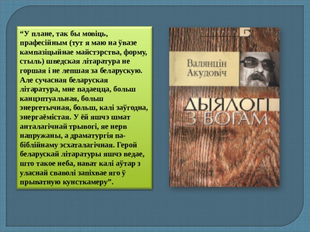 “ У плане, так бы мовіць, прафесійным (тут я маю на ўвазе кампазіцыйнае майстэрства, форму, стыль) шведская літаратура не горшая і не лепшая за беларускую. Але сучасная беларуская літаратура, мне падаецца, больш канцэптуальная, больш энергетычная, больш, калі заўгодна, энергаёмістая. У ёй яшчэ шмат анталагічнай трывогі, яе нерв напружаны, а драматургія па-біблійнаму эсхаталагічная. Герой беларускай літаратуры яшчэ ведае, што такое неба, нават калі аўтар з уласнай сваволі запіхвае яго ў прыватную кунсткамеру”. 