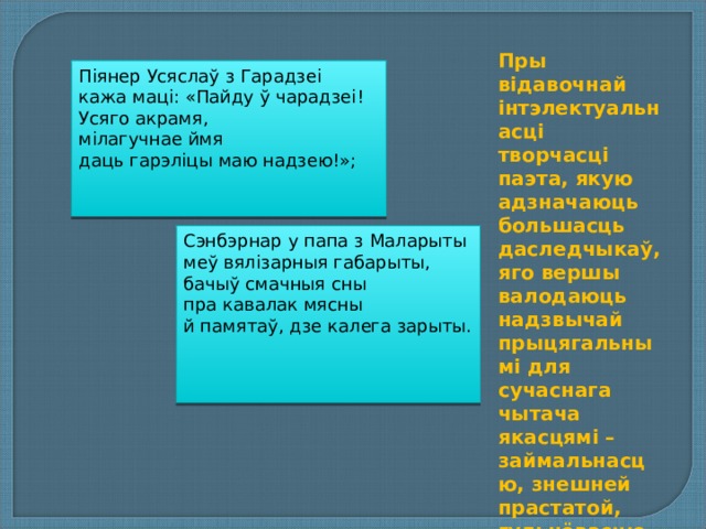 Пры відавочнай інтэлектуальнасці творчасці паэта, якую адзначаюць большасць даследчыкаў, яго вершы валодаюць надзвычай прыцягальнымі для сучаснага чытача якасцямі – займальнасцю, знешней прастатой, гульнёвасцю. Піянер Усяслаў з Гарадзеі  кажа маці: «Пайду ў чарадзеі!  Усяго акрамя,  мілагучнае ймя  даць гарэліцы маю надзею!»; Сэнбэрнар у папа з Маларыты  меў вялізарныя габарыты,  бачыў смачныя сны  пра кавалак мясны  й памятаў, дзе калега зарыты.    