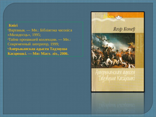  Кнігі Вартавыя. — Мн.: Бібліятэка часопіса «Маладосць», 1995; Тайна пропавшей коллекции. — Мн.: Современный литератор, 1999; Амерыканская адысея Тадэвуша Касцюшкі. — Мн: Маст. літ., 2006. 