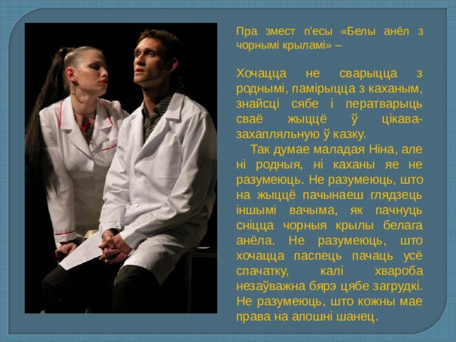 Пра змест п’есы «Белы анёл з чорнымі крыламі» – Хочацца не сварыцца з роднымі, памірыцца з каханым, знайсці сябе і ператварыць сваё жыццё ў цікава-захапляльную ў казку.  Так думае маладая Ніна, але ні родныя, ні каханы яе не разумеюць. Не разумеюць, што на жыццё пачынаеш глядзець іншымі вачыма, як пачнуць сніцца чорныя крылы белага анёла. Не разумеюць, што хочацца паспець пачаць усё спачатку, калі хвароба незаўважна бярэ цябе загрудкі. Не разумеюць, што кожны мае права на апошні шанец. 