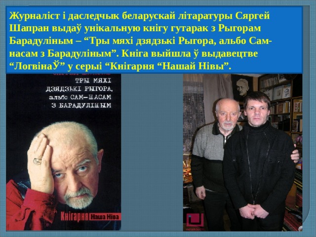 Журналіст і даследчык беларускай літаратуры Сяргей Шапран выдаў унікальную кнігу гутарак з Рыгорам Барадуліным – “Тры мяхі дзядзькі Рыгора, альбо Сам-насам з Барадуліным”. Кніга выйшла ў выдавецтве “ЛогвінаЎ” у серыі “Кнігарня “Нашай Нівы”. 