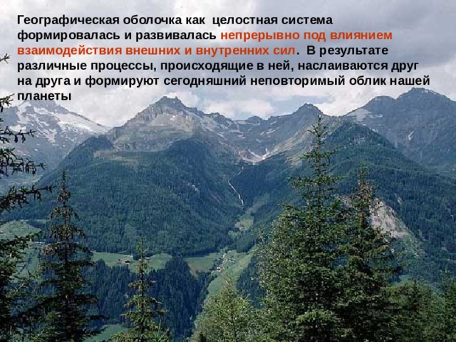Географическая оболочка как целостная система формировалась и развивалась непрерывно под влиянием взаимодействия внешних и внутренних сил . В результате различные процессы, происходящие в ней, наслаиваются друг на друга и формируют сегодняшний неповторимый облик нашей планеты 