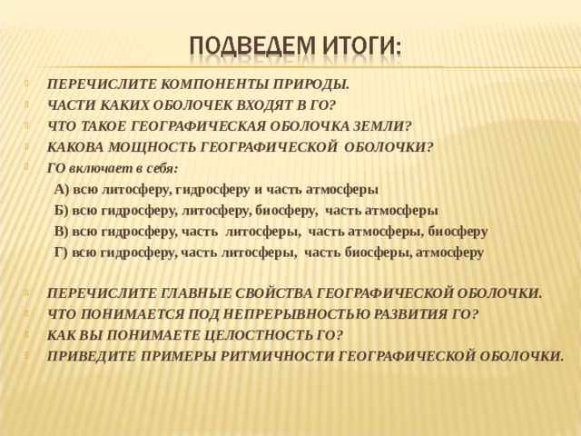  ПЕРЕЧИСЛИТЕ КОМПОНЕНТЫ ПРИРОДЫ. ЧАСТИ КАКИХ ОБОЛОЧЕК ВХОДЯТ В ГО? ЧТО ТАКОЕ ГЕОГРАФИЧЕСКАЯ ОБОЛОЧКА ЗЕМЛИ? КАКОВА МОЩНОСТЬ ГЕОГРАФИЧЕСКОЙ ОБОЛОЧКИ? ГО включает в себя: А) всю литосферу, гидросферу и часть атмосферы Б) всю гидросферу, литосферу, биосферу, часть атмосферы В) всю гидросферу, часть литосферы, часть атмосферы, биосферу Г) всю гидросферу, часть литосферы, часть биосферы, атмосферу А) всю литосферу, гидросферу и часть атмосферы Б) всю гидросферу, литосферу, биосферу, часть атмосферы В) всю гидросферу, часть литосферы, часть атмосферы, биосферу Г) всю гидросферу, часть литосферы, часть биосферы, атмосферу  ПЕРЕЧИСЛИТЕ ГЛАВНЫЕ СВОЙСТВА ГЕОГРАФИЧЕСКОЙ ОБОЛОЧКИ. ЧТО ПОНИМАЕТСЯ ПОД НЕПРЕРЫВНОСТЬЮ РАЗВИТИЯ ГО? КАК ВЫ ПОНИМАЕТЕ ЦЕЛОСТНОСТЬ ГО? ПРИВЕДИТЕ ПРИМЕРЫ РИТМИЧНОСТИ ГЕОГРАФИЧЕСКОЙ ОБОЛОЧКИ. 