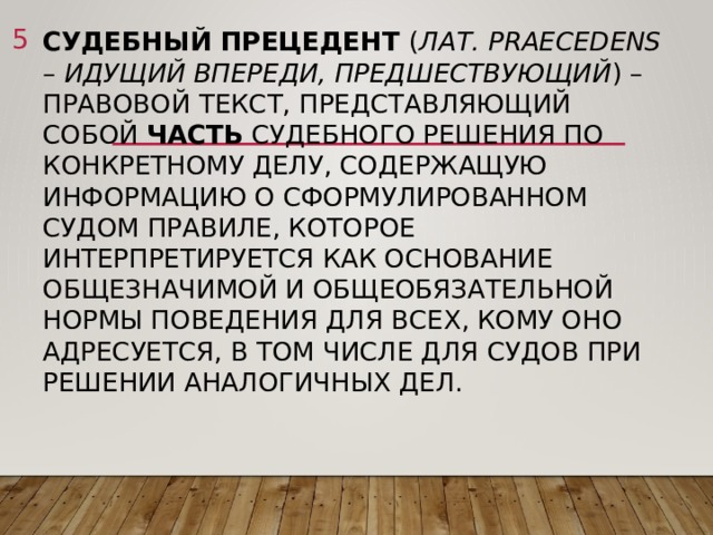  Судебный прецедент ( лат. Praecedens – идущий впереди, предшествующий ) – правовой текст, представляющий собой часть судебного решения по конкретному делу, содержащую информацию о сформулированном судом правиле, которое интерпретируется как основание общезначимой и общеобязательной нормы поведения для всех, кому оно адресуется, в том числе для судов при решении аналогичных дел.    