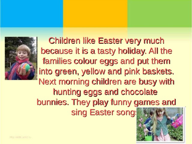 Children like Easter very much because it is a tasty holiday. All the families colour eggs and put them into green, yellow and pink baskets.  Next morning children are busy with hunting eggs and chocolate bunnies. They play funny games and sing Easter songs.   