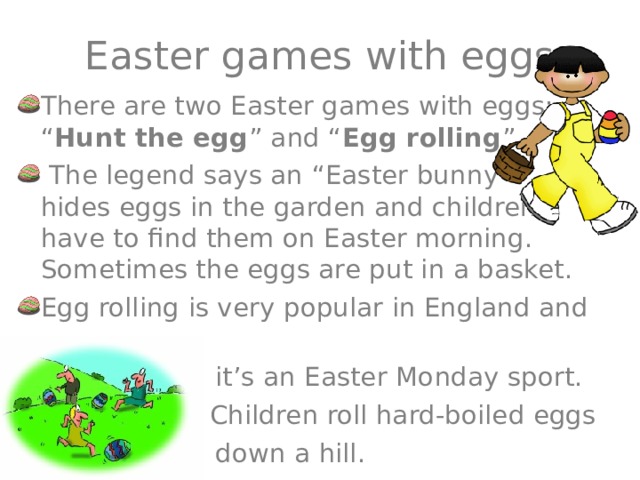 Easter games with eggs There are two Easter games with eggs: “ Hunt the egg ” and “ Egg rolling ”.  The legend says an “Easter bunny” hides eggs in the garden and children have to find them on Easter morning. Sometimes the eggs are put in a basket. Egg rolling is very popular in England and  it’s an Easter Monday sport. N Children roll hard-boiled eggs  down a hill. 