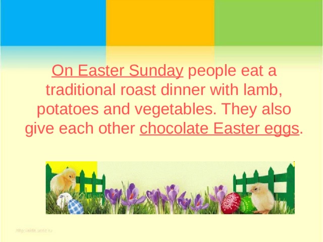 On Easter Sunday people eat a traditional roast dinner with lamb, potatoes and vegetables. They also give each other chocolate Easter eggs . 