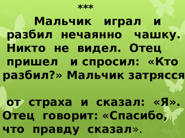  ***  Мальчик играл и  разбил нечаянно чашку.  Никто не видел. Отец  пришел и спросил: «Кто разбил?» Мальчик затрясся  от страха и сказал: «Я». Отец говорит: «Спасибо, что правду сказал ».          (Л. Толстой.)   