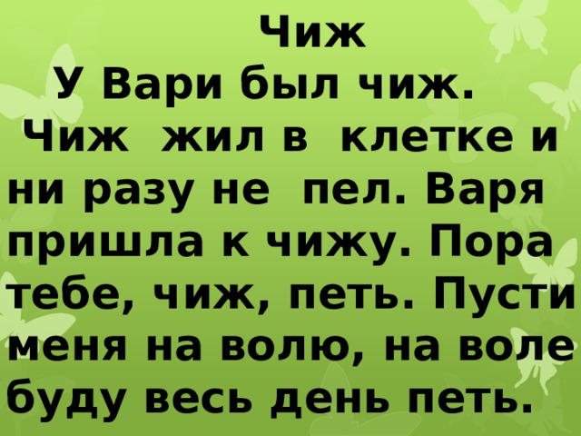 Чиж  У Вари был чиж.  Чиж жил в клетке и ни разу не пел. Варя пришла к чижу.  Пора тебе, чиж, петь. Пусти меня на волю, на воле буду весь день петь.   