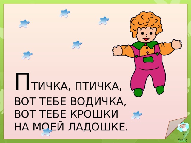 П ТИЧКА, ПТИЧКА, ВОТ ТЕБЕ ВОДИЧКА, ВОТ ТЕБЕ КРОШКИ НА МОЕЙ ЛАДОШКЕ. Птичка, птичка, вот тебе водичка, вот тебе крошки на моей ладошке. 