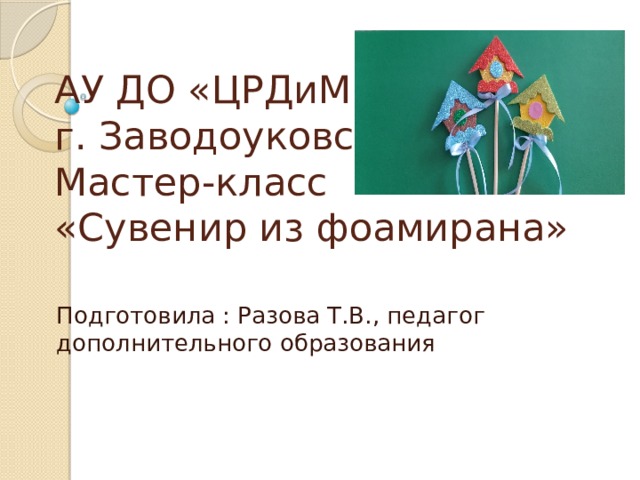 АУ ДО «ЦРДиМ»,  г. Заводоуковск  Мастер-класс  «Сувенир из фоамирана» Подготовила : Разова Т.В., педагог дополнительного образования 