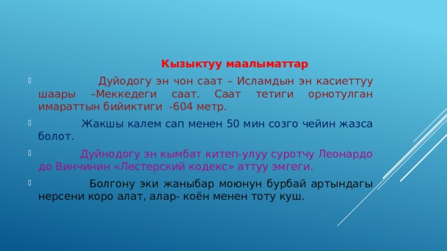  Кызыктуу маалыматтар  Дуйодогу эн чон саат – Исламдын эн касиеттуу шаары –Меккедеги саат. Саат тетиги орнотулган имараттын бийиктиги -604 метр.   Жакшы калем сап менен 50 мин созго чейин жазса болот.  Дуйнодогу эн кымбат китеп-улуу суротчу Леонардо до Винчинин «Лестерский кодекс» аттуу эмгеги.  Болгону эки жаныбар моюнун бурбай артындагы нерсени коро алат, алар- коён менен тоту куш. 