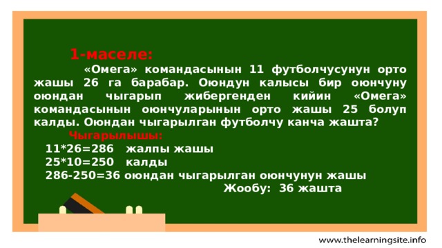   1-маселе:  «Омега» командасынын 11 футболчусунун орто жашы 26 га барабар. Оюндун калысы бир оюнчуну оюндан чыгарып жибергенден кийин «Омега» командасынын оюнчуларынын орто жашы 25 болуп калды. Оюндан чыгарылган футболчу канча жашта?  Чыгарылышы:  11*26=286 жалпы жашы  25*10=250 калды  286-250=36 оюндан чыгарылган оюнчунун жашы  Жообу: 36 жашта  