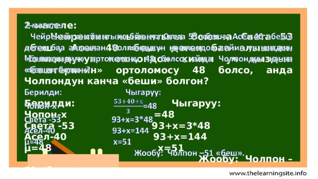  2-маселе:  Чейректин жыйынтыгы боюнча Света 53 «беш», Асел 40 «беш» деген баа алышкан. Чолпондукун кошкондон кийин уч кыздын «бештеринин» ортоломосу 48 болсо, анда Чолпондун канча «беши» болгон?  Берилди: Чыгаруу: Чопон-х =48 Света -53 93+х=3*48 Асел-40 93+х=144 µ=48 х=51  Жообу: Чолпон –51 «беш».  