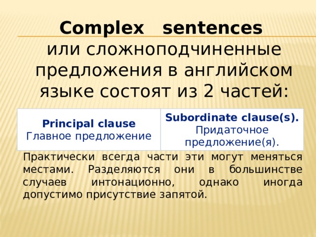 Complex sentences или сложноподчиненные предложения в английском языке состоят из 2 частей: Principal clause Главное предложение Subordinate clause(s). Придаточное предложение(я). Практически всегда части эти могут меняться местами. Разделяются они в большинстве случаев интонационно, однако иногда допустимо присутствие запятой. 