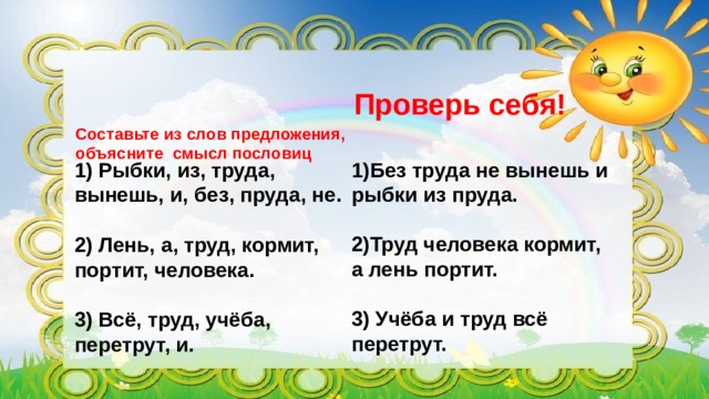 Проверь себя! Составьте из слов предложения, объясните смысл пословиц   1)Без труда не вынешь и рыбки из пруда.  1) Рыбки, из, труда, вынешь, и, без, пруда, не.  2)Труд человека кормит, а лень портит. 2) Лень, а, труд, кормит, портит, человека.   3) Учёба и труд всё 3) Всё, труд, учёба, перетрут, и. перетрут. 