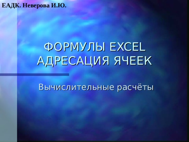 ЕАДК. Неверова И.Ю. ФОРМУЛЫ EXCEL  АДРЕСАЦИЯ ЯЧЕЕК Вычислительные расчёты 