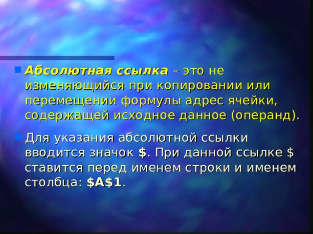 Абсолютная ссылка – это не изменяющийся при копировании или перемещении формулы адрес ячейки, содержащей исходное данное (операнд). Для указания абсолютной ссылки вводится значок $ . При данной ссылке $ ставится перед именем строки и именем столбца: $A$1 .  