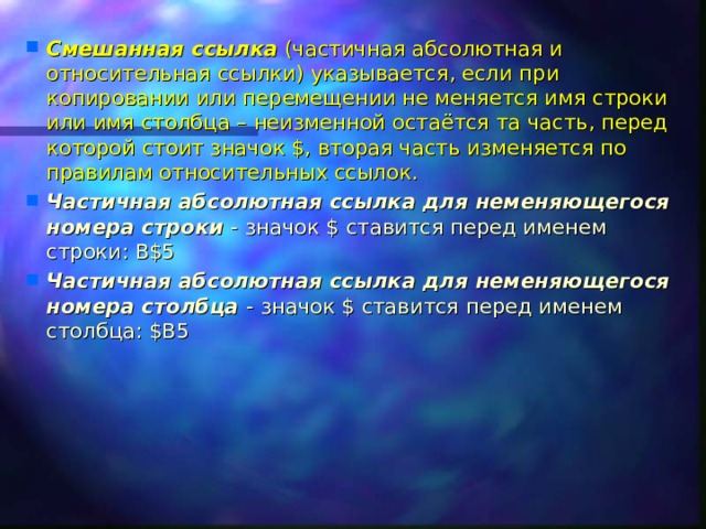 Смешанная ссылка (частичная абсолютная и относительная ссылки) указывается, если при копировании или перемещении не меняется имя строки или имя столбца – неизменной остаётся та часть, перед которой стоит значок $, вторая часть изменяется по правилам относительных ссылок. Частичная абсолютная ссылка для неменяющегося номера строки - значок $ ставится перед именем строки: B$5 Частичная абсолютная ссылка для неменяющегося номера столбца - значок $ ставится перед именем столбца: $B5  