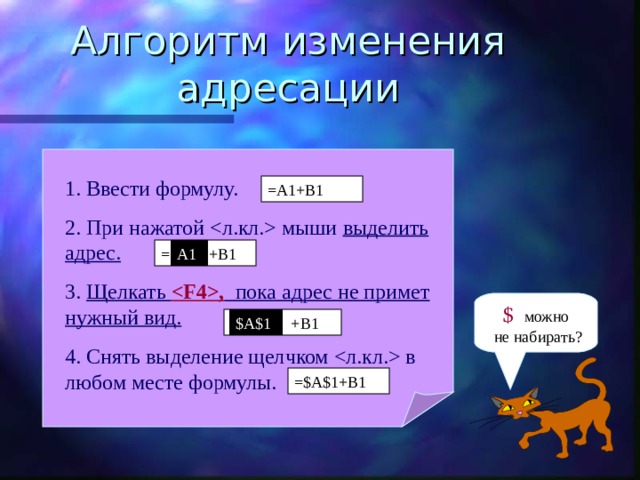 Алгоритм изменения адресации 1. Ввести формулу. 2. При нажатой  мыши выделить адрес. 3. Щелкать , пока адрес не примет нужный вид. 4. Снять выделение щелчком  в любом месте формулы. =A1+B1 A1 = A1 +B1 $ можно  не набирать? $A$1 =$A$1 +B1 =$A$1+B1 