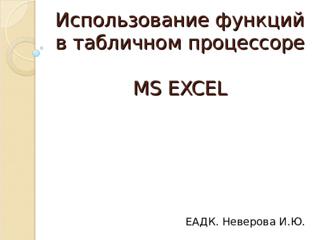 Использование функций в табличном процессоре  MS EXCEL ЕАДК. Неверова И.Ю. 