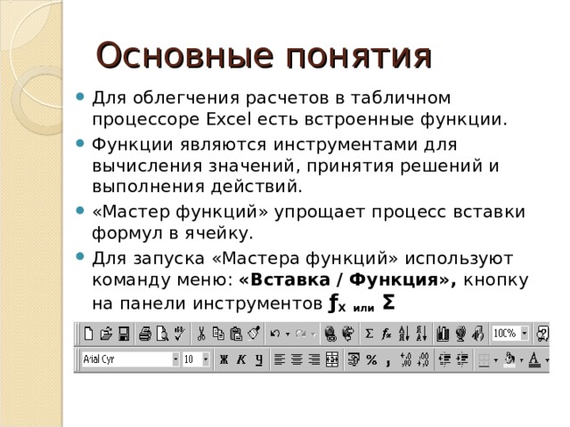 Основные понятия Для облегчения расчетов в табличном процессоре Excel есть встроенные функции. Функции являются инструментами для вычисления значений, принятия решений и выполнения действий. «Мастер функций» упрощает процесс вставки формул в ячейку. Для запуска «Мастера функций» используют команду меню: «Вставка / Функция», кнопку на панели инструментов ƒ X или Σ 