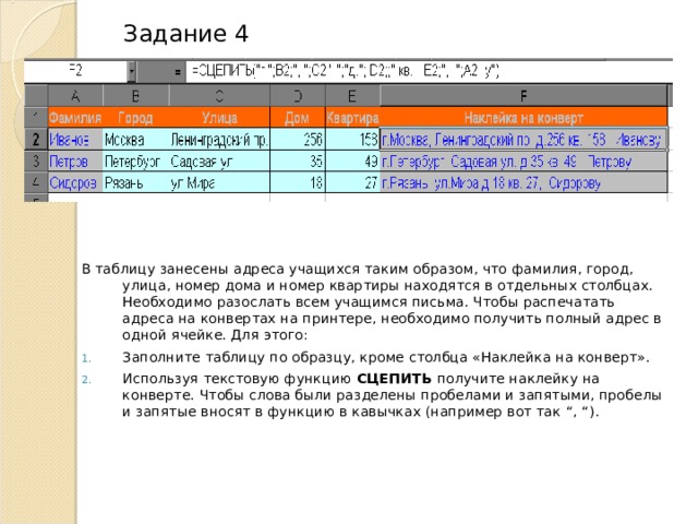 Задание 4 В таблицу занесены адреса учащихся таким образом, что фамилия, город, улица, номер дома и номер квартиры находятся в отдельных столбцах. Необходимо разослать всем учащимся письма. Чтобы распечатать адреса на конвертах на принтере, необходимо получить полный адрес в одной ячейке. Для этого: Заполните таблицу по образцу, кроме столбца «Наклейка на конверт». Используя текстовую функцию СЦЕПИТЬ  получите наклейку на конверте. Чтобы слова были разделены пробелами и запятыми, пробелы и запятые вносят в функцию в кавычках (например вот так “, “) . 