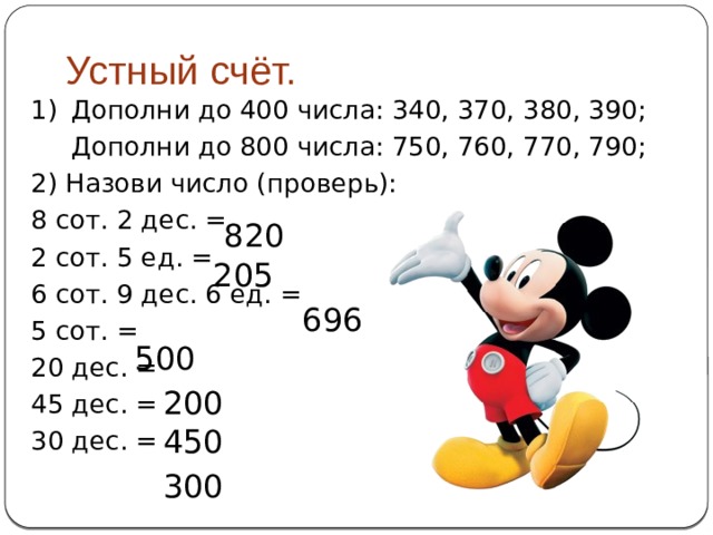  Устный счёт. 1)  Дополни до 400 числа: 340, 370, 380, 390;  Дополни до 800 числа: 750, 760, 770, 790; 2) Назови число (проверь): 8 сот. 2 дес. = 2 сот. 5 ед. = 6 сот. 9 дес. 6 ед. = 5 сот. = 20 дес. = 45 дес. = 30 дес. = 820 205 696 500 200 450 300 