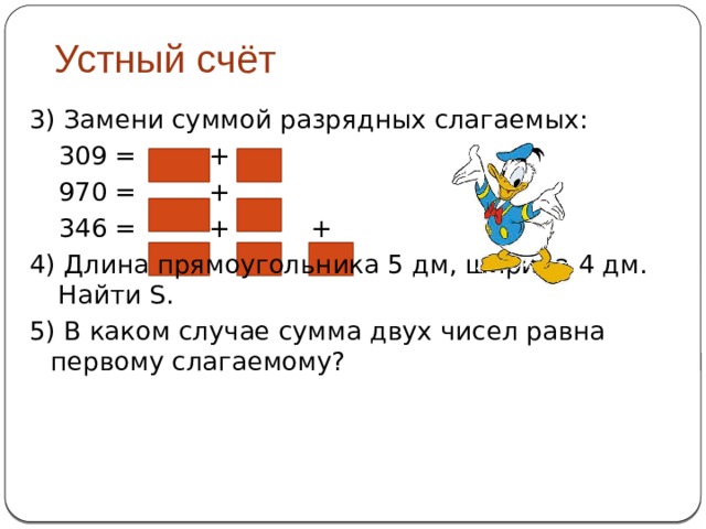 Устный счёт 3) Замени суммой разрядных слагаемых:   309 = +   970 = +   346 = +  + 4) Длина прямоугольника 5 дм, ширина 4 дм. Найти S. 5) В каком случае сумма двух чисел равна первому слагаемому? 