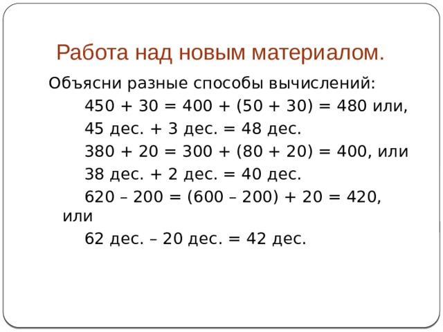  Работа над новым материалом. Объясни разные способы вычислений:   450 + 30 = 400 + (50 + 30) = 480 или,   45 дес. + 3 дес. = 48 дес.   380 + 20 = 300 + (80 + 20) = 400, или   38 дес. + 2 дес. = 40 дес.   620 – 200 = (600 – 200) + 20 = 420, или   62 дес. – 20 дес. = 42 дес. 