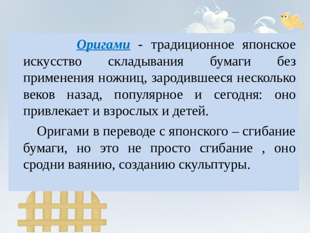  Оригами  - традиционное японское искусство  складывания бумаги без применения ножниц, зародившееся несколько веков назад, популярное и сегодня: оно привлекает и взрослых и детей.  Оригами в переводе с японского – сгибание бумаги, но это не просто сгибание , оно сродни ваянию, созданию скульптуры. 